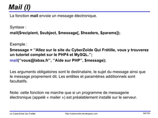 Mail (I) La fonction  mail  envoie un message électronique. Syntaxe :  mail($recipient, $subject, $message[, $headers, $params]); Exemple :  $message = ‘’Allez sur le site du CyberZoïde Qui Frétille, vous y trouverez un tutoriel complet sur le PHP4 et MySQL.’’; mail (‘’vous@labas.fr’’, ‘’Aide sur PHP’’, $message); Les arguments obligatoires sont le destinataire, le sujet du message ainsi que le message proprement dit. Les entêtes et paramètres additionnels sont facultatifs. Note: cette fonction ne marche que si un programme de messagerie électronique (appelé « mailer ») est préalablement installé sur le serveur. 