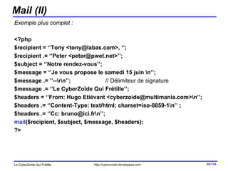 Mail (II) Exemple plus complet : <?php $recipient = ‘’Tony <tony@labas.com>, ‘’;  $recipient .= ‘’Peter <peter@pwet.net>’’; $subject = ‘’Notre rendez-vous’’; $message = ‘’Je vous propose le samedi 15 juin \n’’; $message .= ’’--\r\n’’;  // Délimiteur de signature $message .= ‘’Le CyberZoïde Qui Frétille’’; $headers = ‘’From: Hugo Etiévant <cyberzoide@multimania.com>\n’’; $headers .= ‘’Content-Type: text/html; charset=iso-8859-1\n’’ ; $headers .= ‘’Cc: bruno@ici.fr\n’’;  mail ($recipient, $subject, $message, $headers); ?> 