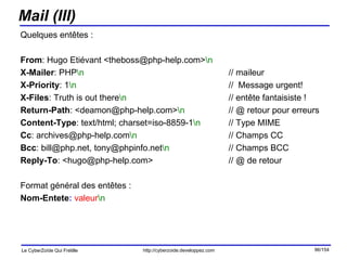 Mail (III) Quelques entêtes : From : Hugo Etiévant <theboss@php-help.com> \n X-Mailer : PHP \n // maileur X-Priority : 1 \n //  Message urgent! X-Files : Truth is out there \n   // entête fantaisiste ! Return-Path : <deamon@php-help.com> \n // @ retour pour erreurs Content-Type : text/html; charset=iso-8859-1 \n   // Type MIME Cc : archives@php-help.com \n   // Champs CC Bcc : bill@php.net, tony@phpinfo.net \n // Champs BCC Reply-To : <hugo@php-help.com> // @ de retour Format général des entêtes : Nom-Entete :   valeur \n   