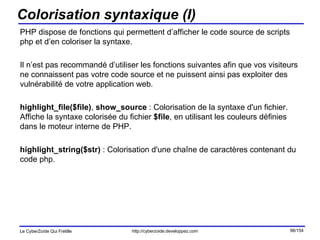 Colorisation syntaxique (I) PHP dispose de fonctions qui permettent d’afficher le code source de scripts php et d’en coloriser la syntaxe. Il n’est pas recommandé d’utiliser les fonctions suivantes afin que vos visiteurs ne connaissent pas votre code source et ne puissent ainsi pas exploiter des vulnérabilité de votre application web. highlight_file($file) ,  show_source  : Colorisation de la syntaxe d'un fichier. Affiche la syntaxe colorisée du fichier  $file , en utilisant les couleurs définies dans le moteur interne de PHP.  highlight_string($str)  : Colorisation d'une chaîne de caractères contenant du code php. 