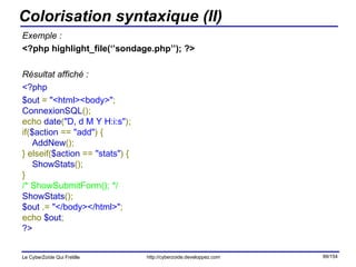 Colorisation syntaxique (II) Exemple : <?php highlight_file(‘’sondage.php’’); ?> Résultat affiché : <?php $out  =  "<html><body>" ;  ConnexionSQL ();  echo  date ( "D, d M Y H:i:s" );  if( $action  ==  "add" ) {       AddNew ();  } elseif( $action  ==  "stats" ) {       ShowStats ();  }  /* ShowSubmitForm(); */  ShowStats ();  $out  .=  "</body></html>" ;  echo  $out ;  ?>   