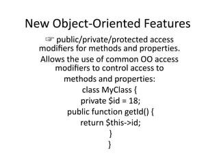 New Object-Oriented Features
☞ public/private/protected access
modiﬁers for methods and properties.
Allows the use of common OO access
modiﬁers to control access to
methods and properties:
class MyClass {
private $id = 18;
public function getId() {
return $this->id;
}
}
 