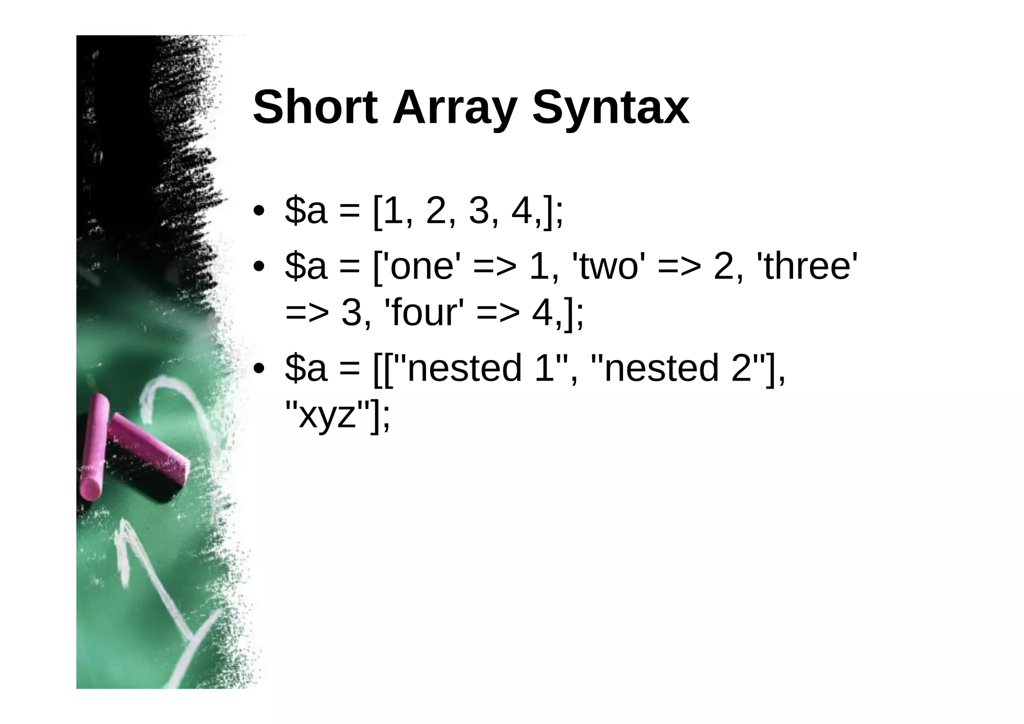 Short Array Syntax
• $a = [1, 2, 3, 4,];
• $a = ['one' => 1, 'two' => 2, 'three'
=> 3, 'four' => 4,];
• $a = [["nested 1", "nested 2"],
"xyz"];

 
