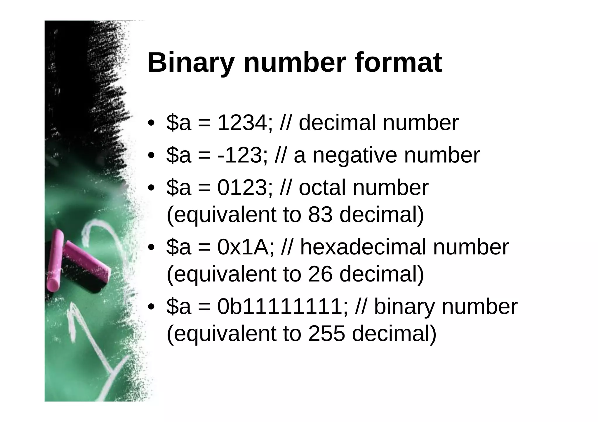 Binary number format
• $a = 1234; // decimal number
• $a = -123; // a negative number
• $a = 0123; // octal number
(equivalent to 83 decimal)
• $a = 0x1A; // hexadecimal number
(equivalent to 26 decimal)
• $a = 0b11111111; // binary number
(equivalent to 255 decimal)

 