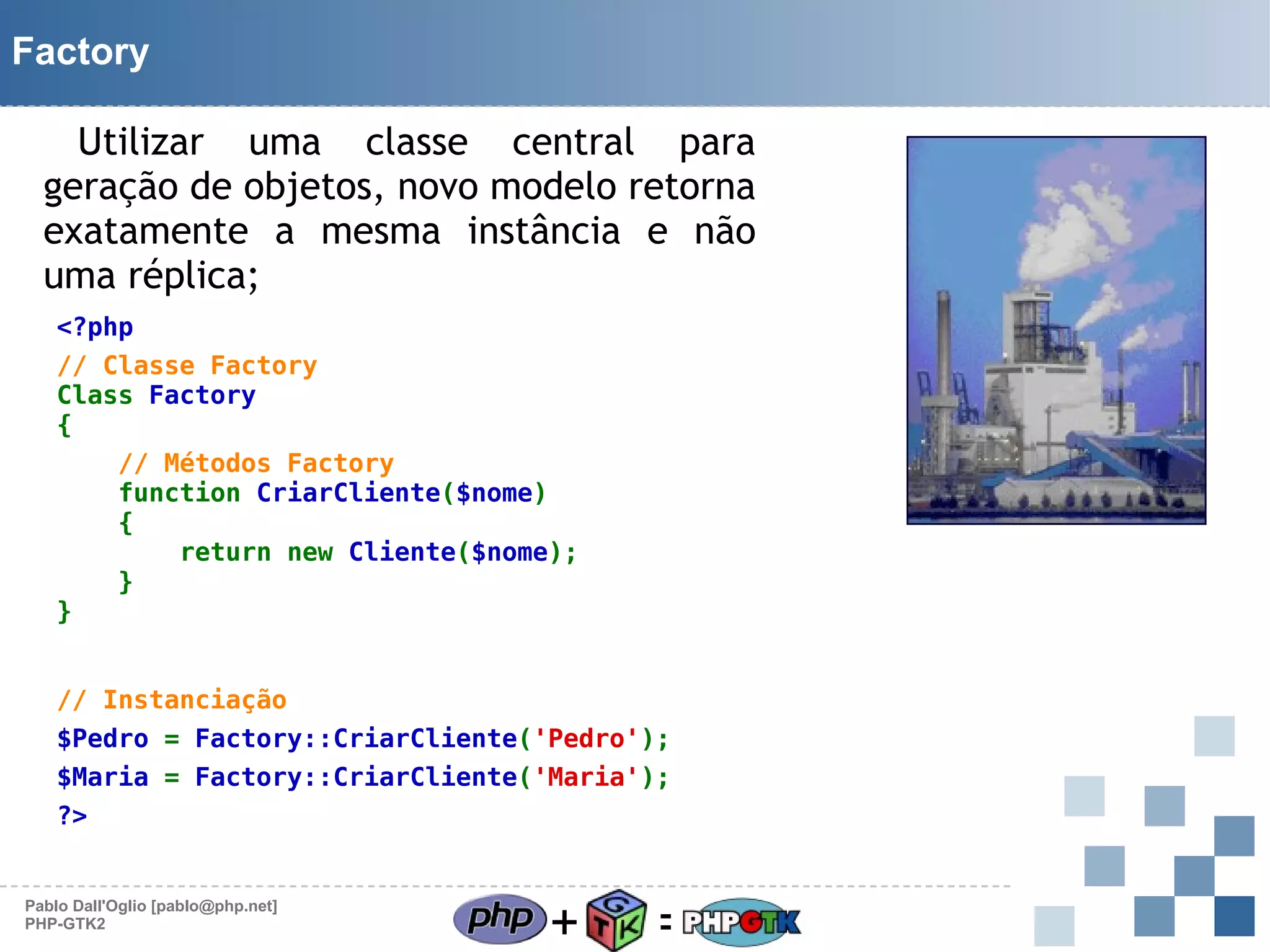 Factory
Utilizar uma classe central para
geração de objetos, novo modelo retorna
exatamente a mesma instância e não
uma réplica;
<?php
// Classe Factory
Class Factory
{

}

// Métodos Factory
function CriarCliente($nome)
{
return new Cliente($nome);
}

// Instanciação
$Pedro = Factory::CriarCliente('Pedro');
$Maria = Factory::CriarCliente('Maria');
?>

Pablo Dall'Oglio [pablo@php.net]
PHP-GTK2

+

=

 