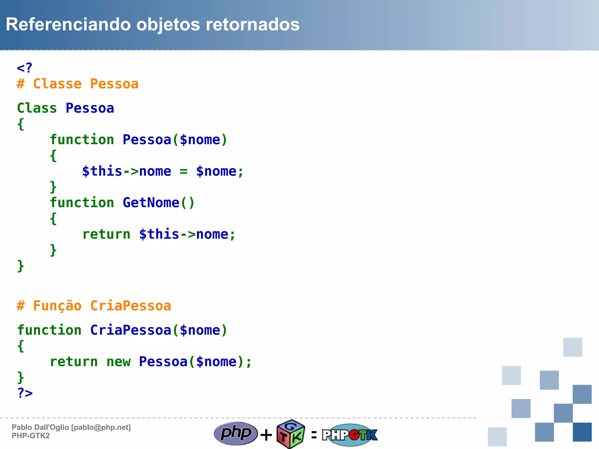 Referenciando objetos retornados
<?
# Classe Pessoa
Class Pessoa
{
function Pessoa($nome)
{
$this->nome = $nome;
}
function GetNome()
{
return $this->nome;
}
}
# Função CriaPessoa
function CriaPessoa($nome)
{
return new Pessoa($nome);
}
?>
Pablo Dall'Oglio [pablo@php.net]
PHP-GTK2

+

=

 