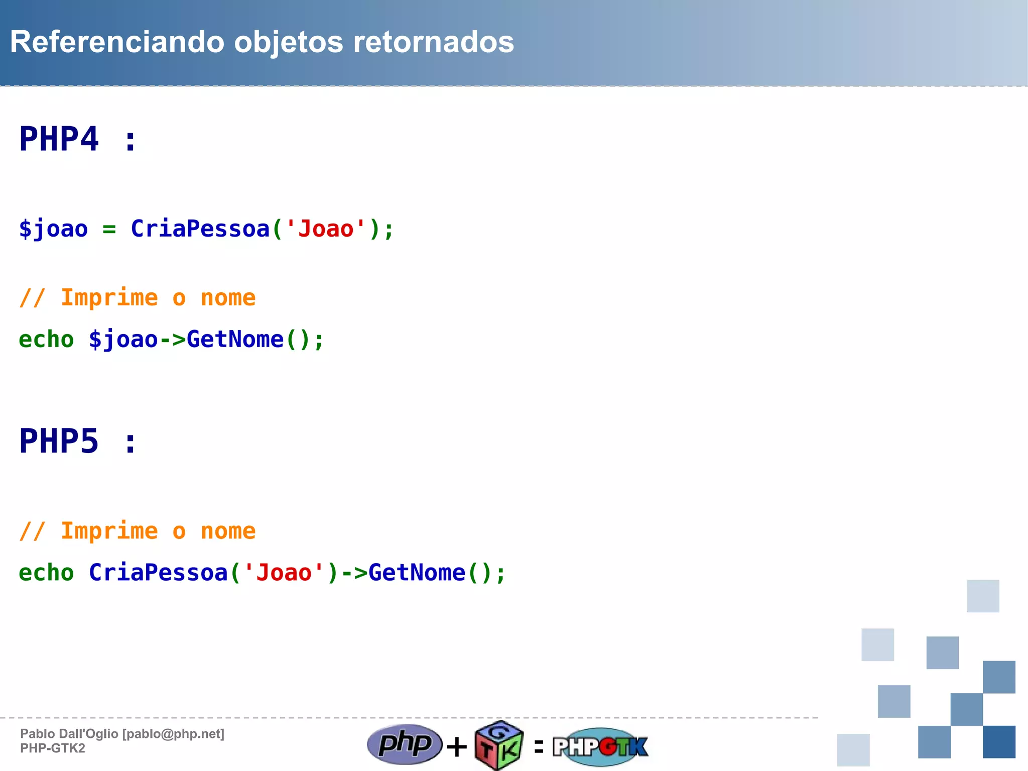 Referenciando objetos retornados

PHP4 :
$joao = CriaPessoa('Joao');
// Imprime o nome
echo $joao->GetNome();

PHP5 :
// Imprime o nome
echo CriaPessoa('Joao')->GetNome();

Pablo Dall'Oglio [pablo@php.net]
PHP-GTK2

+

=

 
