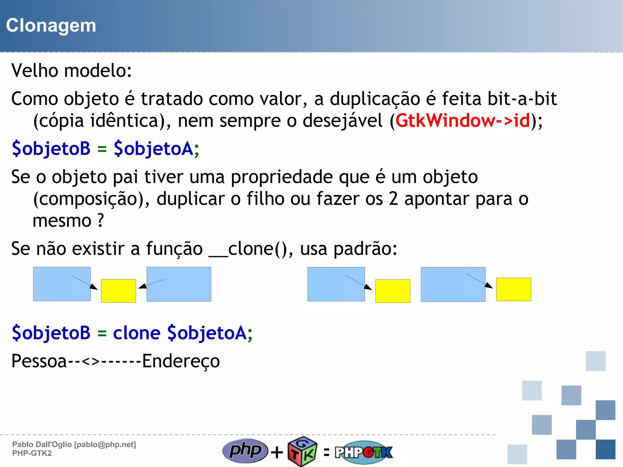 Clonagem
Velho modelo:
Como objeto é tratado como valor, a duplicação é feita bit-a-bit
(cópia idêntica), nem sempre o desejável (GtkWindow->id);
$objetoB = $objetoA;
Se o objeto pai tiver uma propriedade que é um objeto
(composição), duplicar o filho ou fazer os 2 apontar para o
mesmo ?
Se não existir a função __clone(), usa padrão:
Ou

$objetoB = clone $objetoA;
Pessoa--<>------Endereço

Pablo Dall'Oglio [pablo@php.net]
PHP-GTK2

+

=

 
