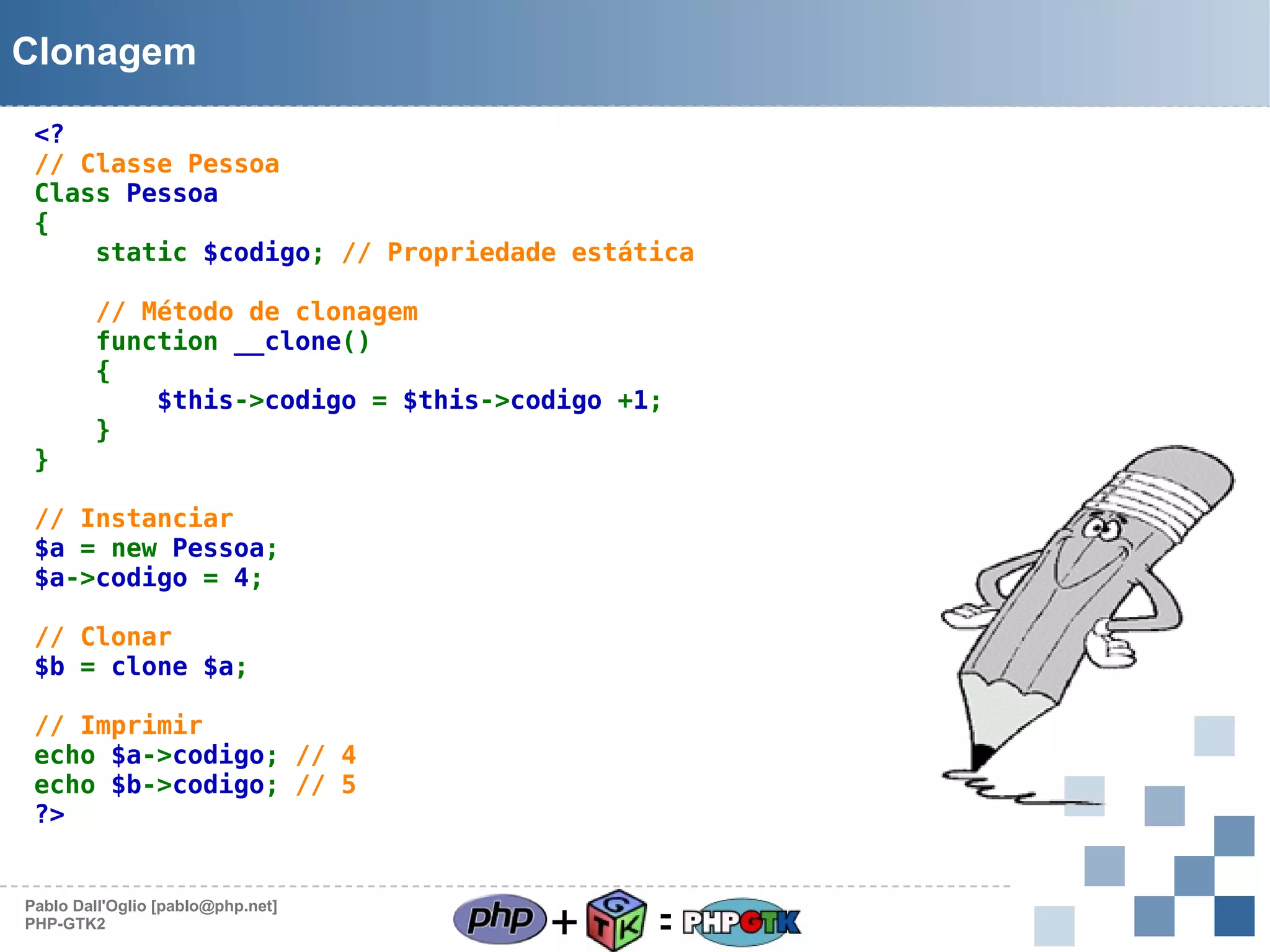 Clonagem
<?
// Classe Pessoa
Class Pessoa
{
static $codigo; // Propriedade estática

}

// Método de clonagem
function __clone()
{
$this->codigo = $this->codigo +1;
}

// Instanciar
$a = new Pessoa;
$a->codigo = 4;
// Clonar
$b = clone $a;
// Imprimir
echo $a->codigo; // 4
echo $b->codigo; // 5
?>

Pablo Dall'Oglio [pablo@php.net]
PHP-GTK2

+

=

 