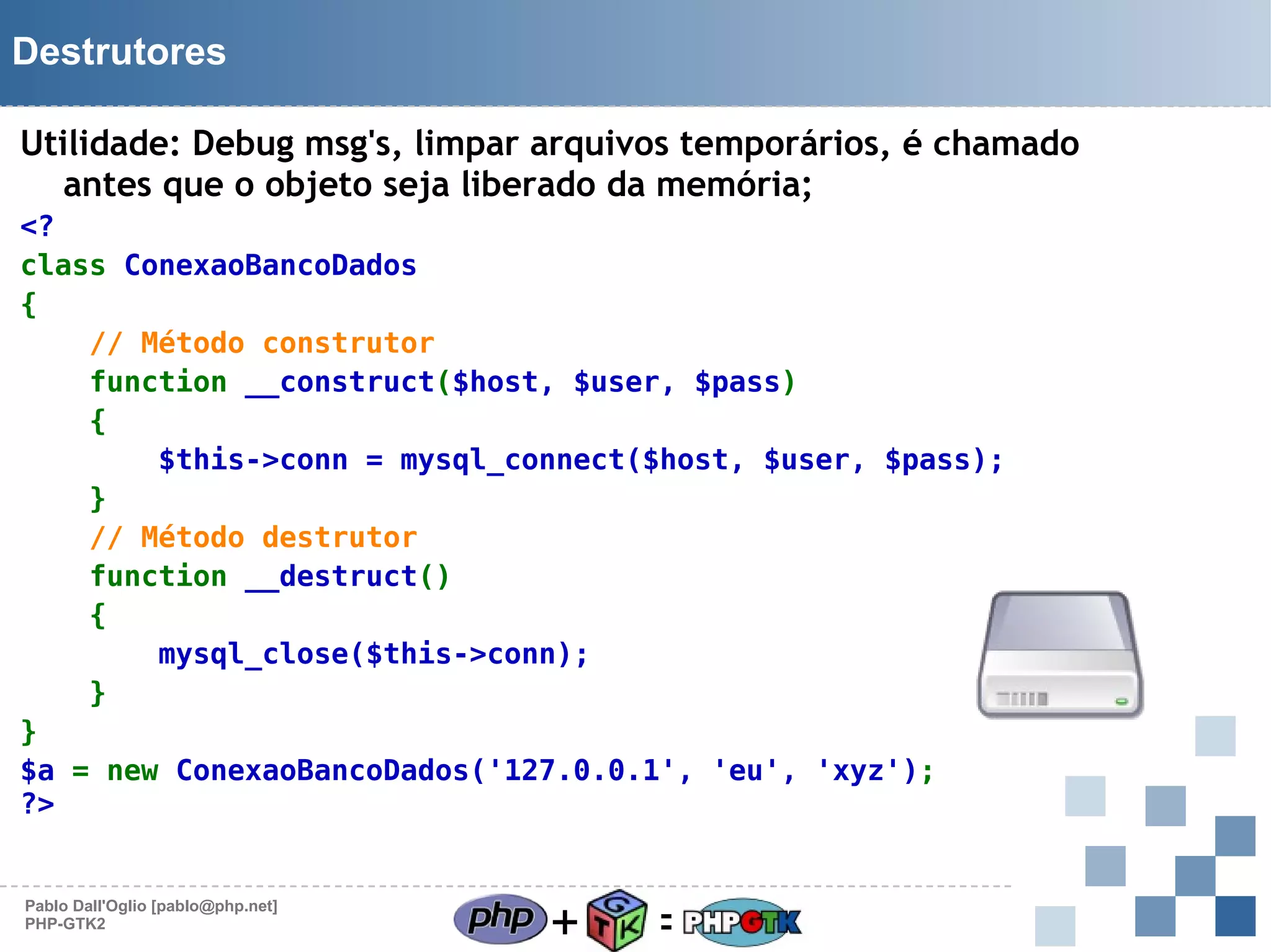 Destrutores
Utilidade: Debug msg's, limpar arquivos temporários, é chamado
antes que o objeto seja liberado da memória;
<?
class ConexaoBancoDados
{
// Método construtor
function __construct($host, $user, $pass)
{
$this->conn = mysql_connect($host, $user, $pass);
}
// Método destrutor
function __destruct()
{
mysql_close($this->conn);
}
}
$a = new ConexaoBancoDados('127.0.0.1', 'eu', 'xyz');
?>

Pablo Dall'Oglio [pablo@php.net]
PHP-GTK2

+

=

 