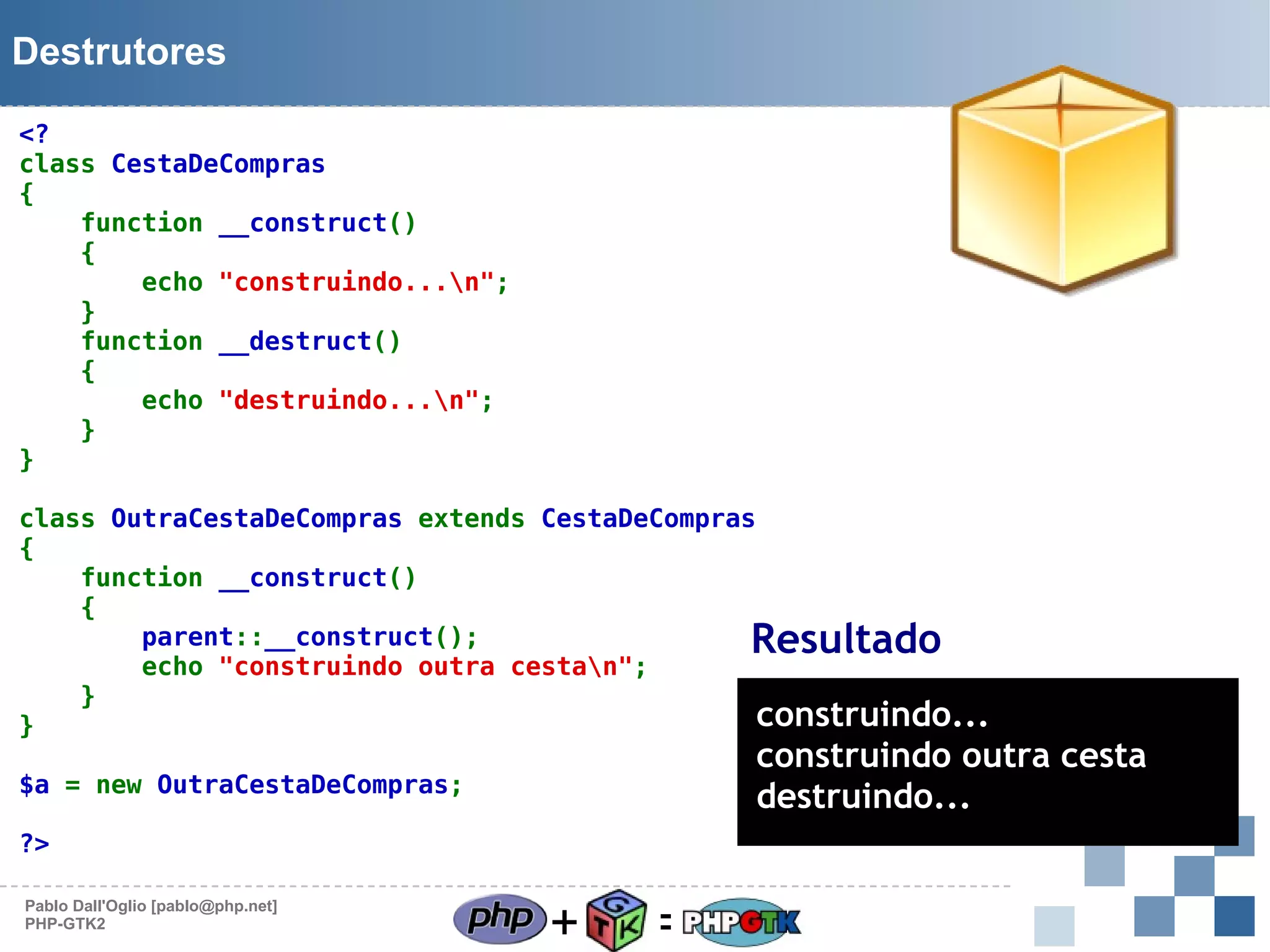 Destrutores
<?
class CestaDeCompras
{
function __construct()
{
echo "construindo...n";
}
function __destruct()
{
echo "destruindo...n";
}
}
class OutraCestaDeCompras extends CestaDeCompras
{
function __construct()
{
parent::__construct();
echo "construindo outra cestan";
}
construindo...
}

Resultado

construindo outra cesta
destruindo...

$a = new OutraCestaDeCompras;
?>
Pablo Dall'Oglio [pablo@php.net]
PHP-GTK2

+

=

 