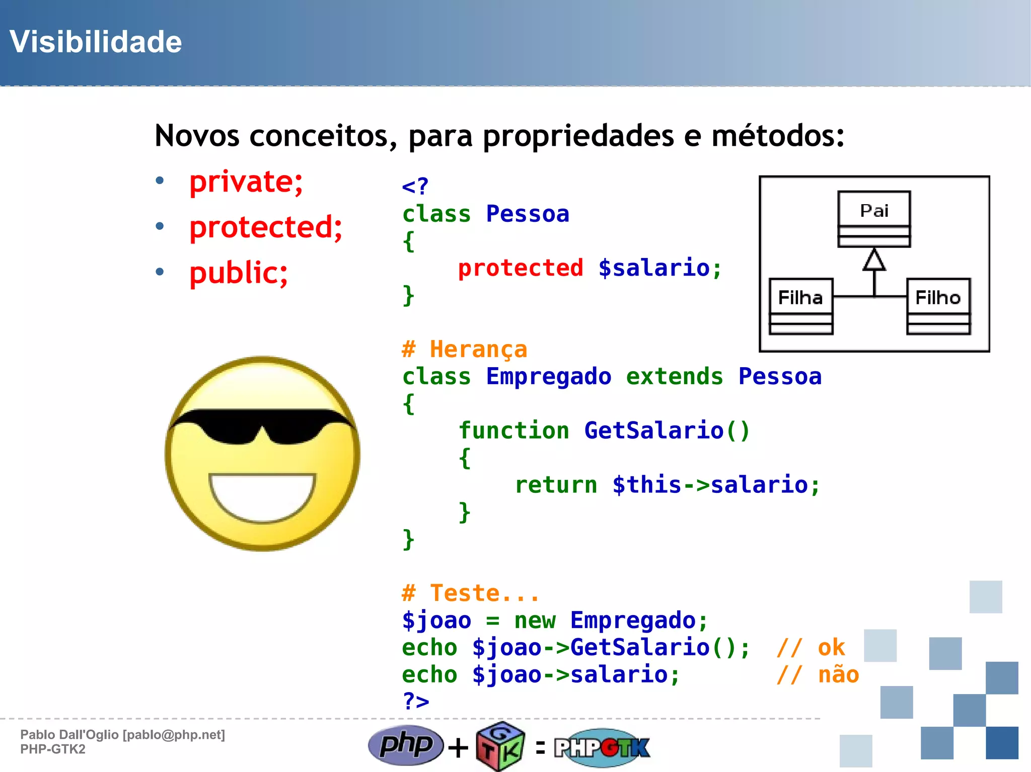 Visibilidade
Novos conceitos, para propriedades e métodos:
• private;
<?
class Pessoa
• protected;
{
protected $salario;
• public;
}

# Herança
class Empregado extends Pessoa
{
function GetSalario()
{
return $this->salario;
}
}
# Teste...
$joao = new Empregado;
echo $joao->GetSalario(); // ok
echo $joao->salario;      // não
?>
Pablo Dall'Oglio [pablo@php.net]
PHP-GTK2

+

=

 
