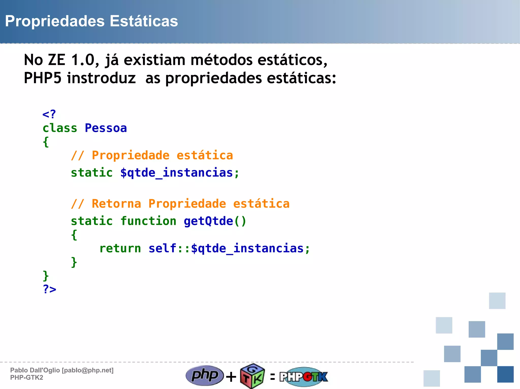 Propriedades Estáticas
No ZE 1.0, já existiam métodos estáticos,
PHP5 instroduz as propriedades estáticas:
<?
class Pessoa
{
// Propriedade estática
static $qtde_instancias;

}
?>

// Retorna Propriedade estática
static function getQtde()
{
return self::$qtde_instancias;
}

Pablo Dall'Oglio [pablo@php.net]
PHP-GTK2

+

=

 