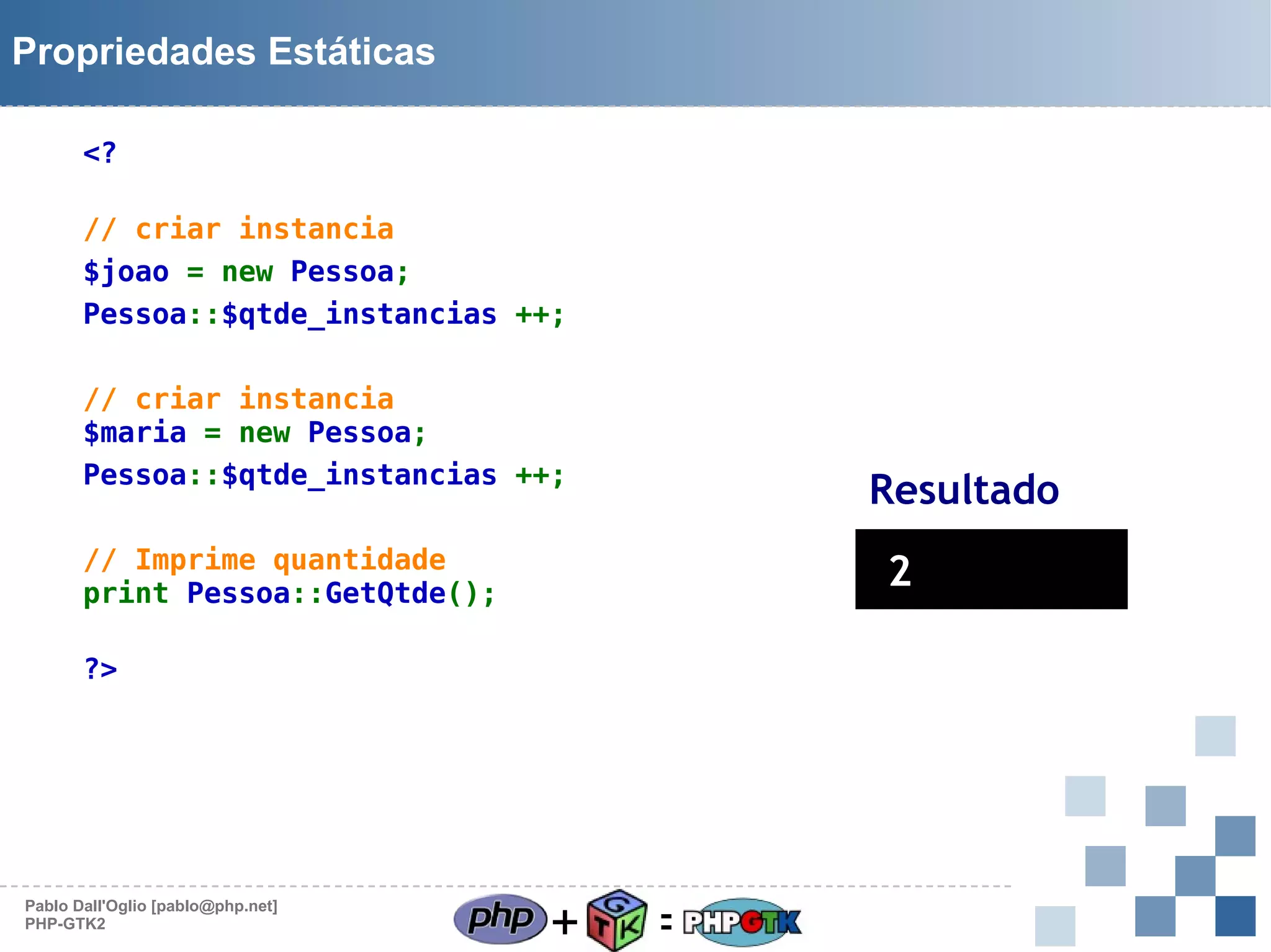 Propriedades Estáticas
<?
// criar instancia
$joao = new Pessoa;
Pessoa::$qtde_instancias ++;
// criar instancia
$maria = new Pessoa;
Pessoa::$qtde_instancias ++;

Resultado

// Imprime quantidade
print Pessoa::GetQtde();

2

?>

Pablo Dall'Oglio [pablo@php.net]
PHP-GTK2

+

=

 