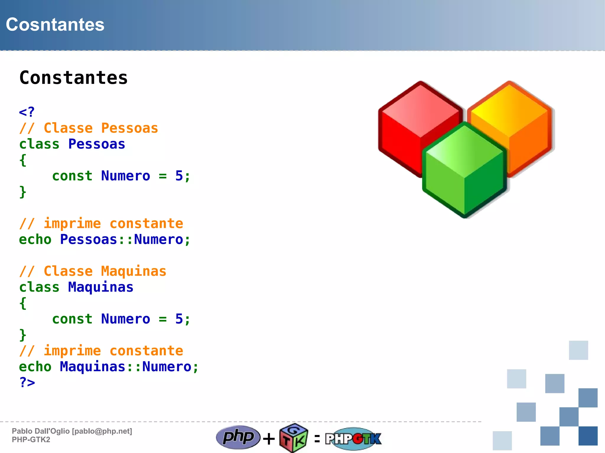 Cosntantes
Constantes
<?
// Classe Pessoas
class Pessoas
{
const Numero = 5;
}
// imprime constante
echo Pessoas::Numero;
// Classe Maquinas
class Maquinas
{
const Numero = 5;
}
// imprime constante
echo Maquinas::Numero;
?>

Pablo Dall'Oglio [pablo@php.net]
PHP-GTK2

+

=

 