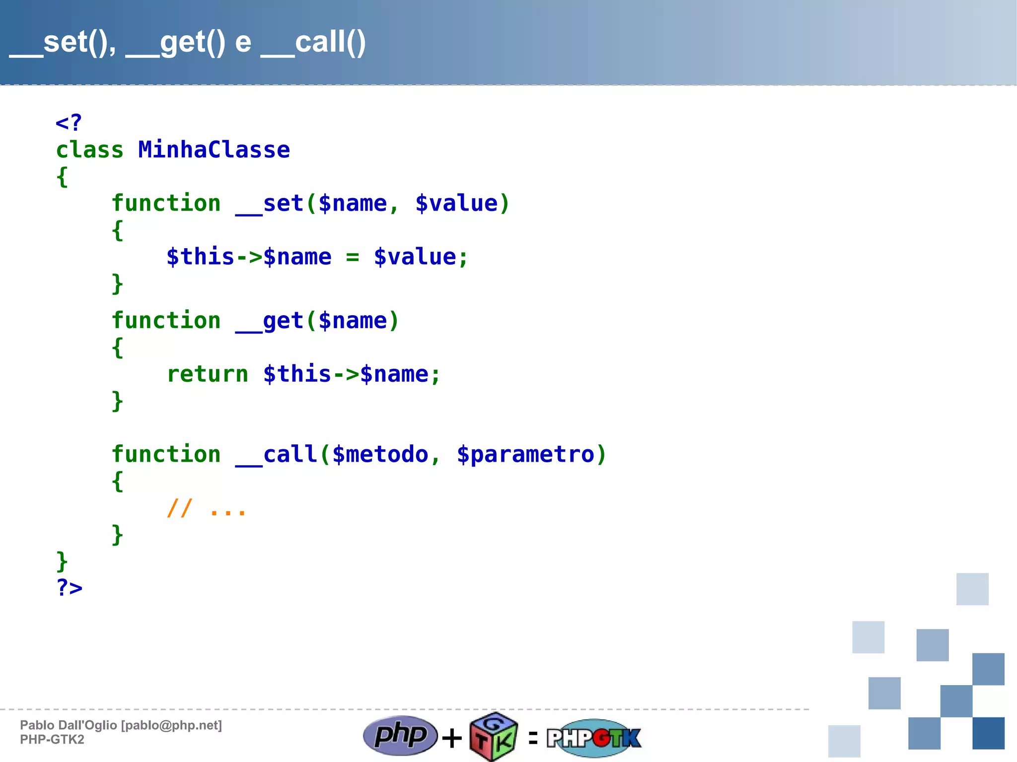 __set(), __get() e __call()
<?
class MinhaClasse
{
function __set($name, $value)
{
$this->$name = $value;
}
function __get($name)
{
return $this->$name;
}

}
?>

function __call($metodo, $parametro)
{
// ...
}

Pablo Dall'Oglio [pablo@php.net]
PHP-GTK2

+

=

 