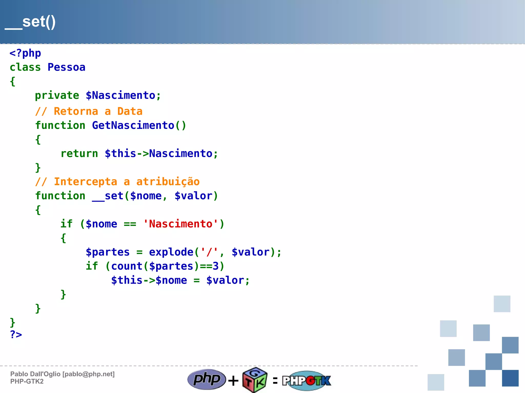 __set()
<?php
class Pessoa
{
private $Nascimento;
// Retorna a Data
function GetNascimento()
{
return $this->Nascimento;
}
// Intercepta a atribuição
function __set($nome, $valor)
{
if ($nome == 'Nascimento')
{
$partes = explode('/', $valor);
if (count($partes)==3)
$this->$nome = $valor;
}
}
}
?>

Pablo Dall'Oglio [pablo@php.net]
PHP-GTK2

+

=

 