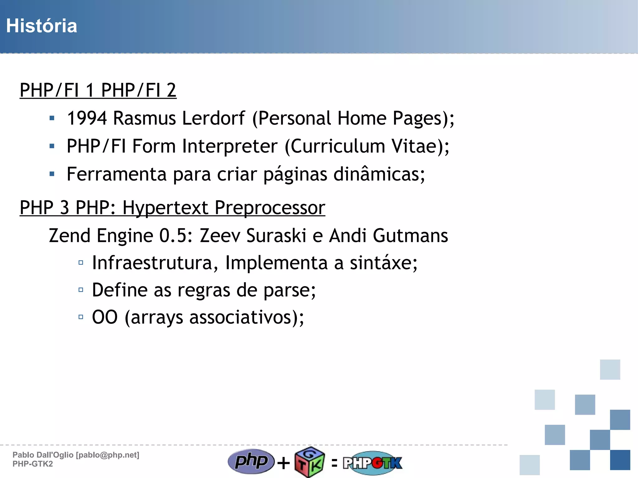 História
PHP/FI 1 PHP/FI 2
▪ 1994 Rasmus Lerdorf (Personal Home Pages);
▪ PHP/FI Form Interpreter (Curriculum Vitae);
▪ Ferramenta para criar páginas dinâmicas;
PHP 3 PHP: Hypertext Preprocessor
Zend Engine 0.5: Zeev Suraski e Andi Gutmans
▫ Infraestrutura, Implementa a sintáxe;
▫ Define as regras de parse;
▫ OO (arrays associativos);

Pablo Dall'Oglio [pablo@php.net]
PHP-GTK2

+

=

 