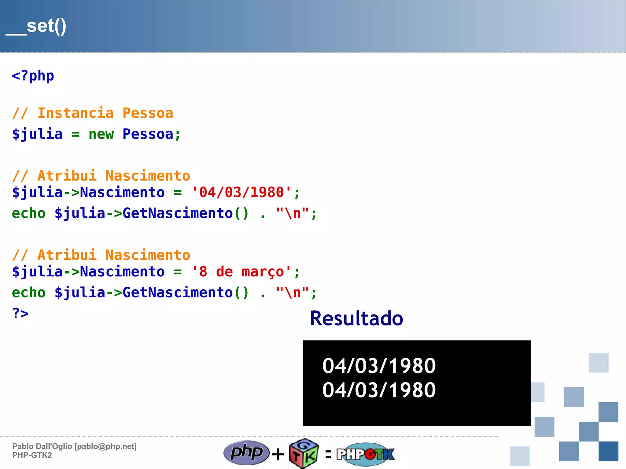 __set()
<?php
// Instancia Pessoa
$julia = new Pessoa;
// Atribui Nascimento
$julia->Nascimento = '04/03/1980';
echo $julia->GetNascimento() . "n";
// Atribui Nascimento
$julia->Nascimento = '8 de março';
echo $julia->GetNascimento() . "n";
?>
Resultado

04/03/1980
04/03/1980
Pablo Dall'Oglio [pablo@php.net]
PHP-GTK2

+

=

 