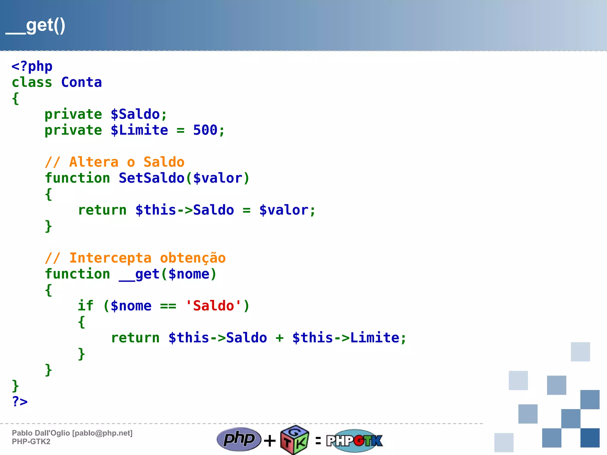 __get()
<?php
class Conta
{
private $Saldo;
private $Limite = 500;
// Altera o Saldo
function SetSaldo($valor)
{
return $this->Saldo = $valor;
}

}
?>

// Intercepta obtenção
function __get($nome)
{
if ($nome == 'Saldo')
{
return $this->Saldo + $this->Limite;
}
}

Pablo Dall'Oglio [pablo@php.net]
PHP-GTK2

+

=

 