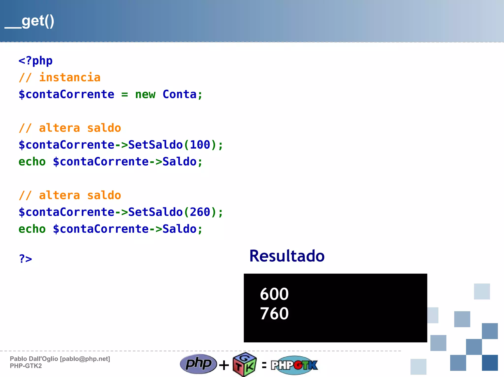 __get()
<?php
// instancia
$contaCorrente = new Conta;
// altera saldo
$contaCorrente->SetSaldo(100);
echo $contaCorrente->Saldo;
// altera saldo
$contaCorrente->SetSaldo(260);
echo $contaCorrente->Saldo;

Resultado

?>

600
760
Pablo Dall'Oglio [pablo@php.net]
PHP-GTK2

+

=

 