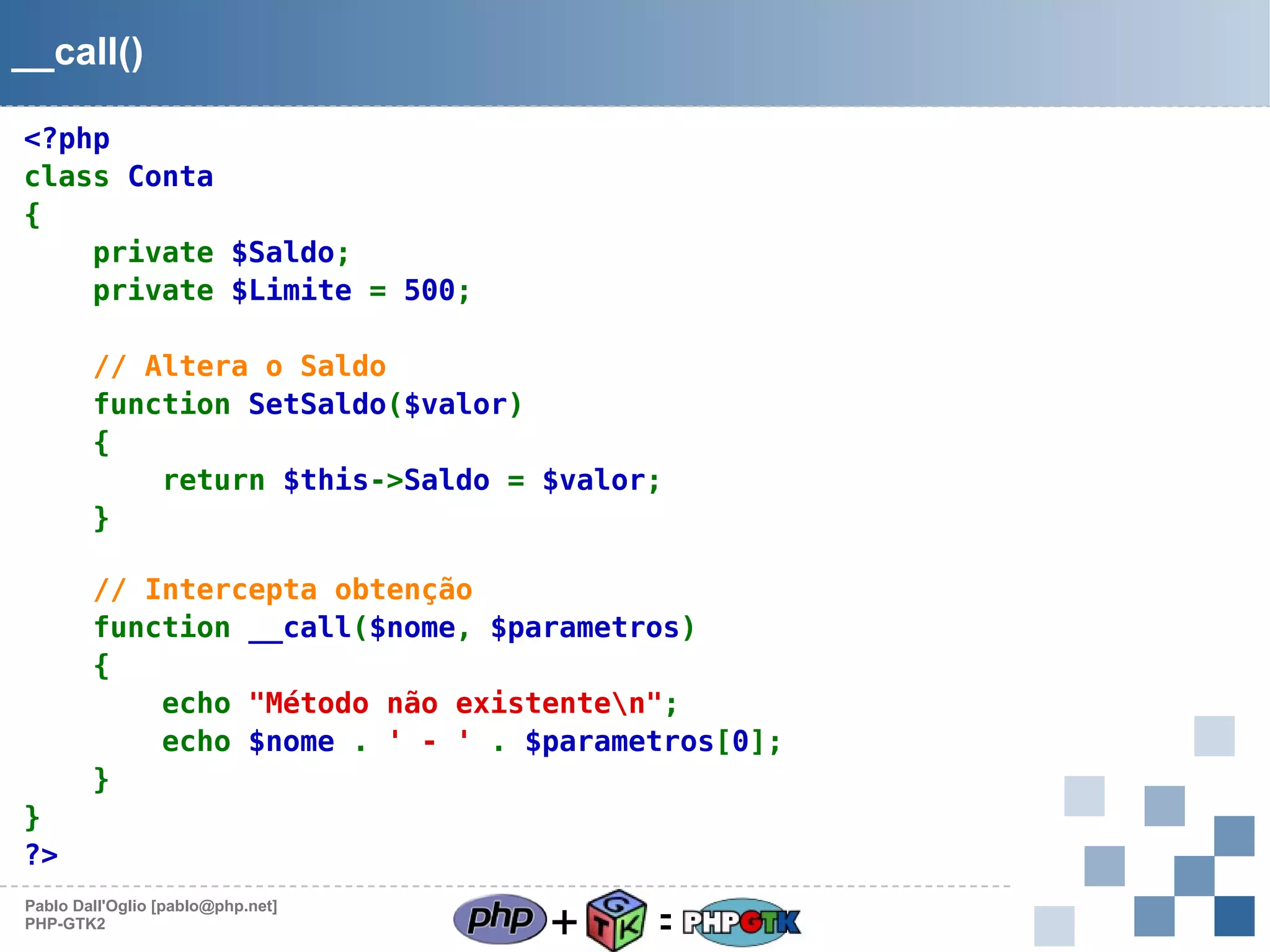 __call()
<?php
class Conta
{
private $Saldo;
private $Limite = 500;
// Altera o Saldo
function SetSaldo($valor)
{
return $this->Saldo = $valor;
}
// Intercepta obtenção
function __call($nome, $parametros)
{
echo "Método não existenten";
echo $nome . ' - ' . $parametros[0];
}
}
?>
Pablo Dall'Oglio [pablo@php.net]
PHP-GTK2

+

=

 
