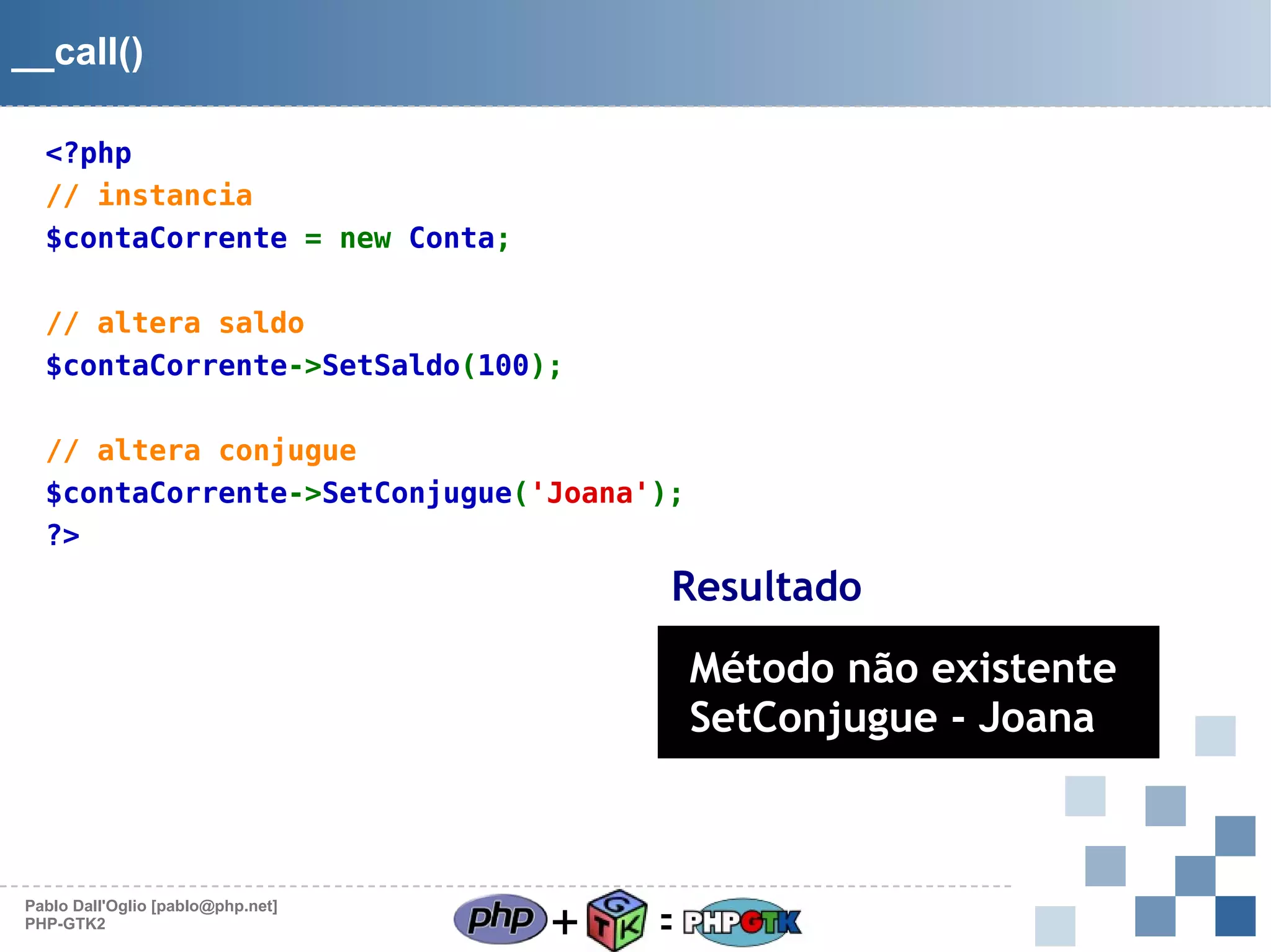 __call()
<?php
// instancia
$contaCorrente = new Conta;
// altera saldo
$contaCorrente->SetSaldo(100);
// altera conjugue
$contaCorrente->SetConjugue('Joana');
?>

Resultado

Método não existente
SetConjugue - Joana

Pablo Dall'Oglio [pablo@php.net]
PHP-GTK2

+

=

 