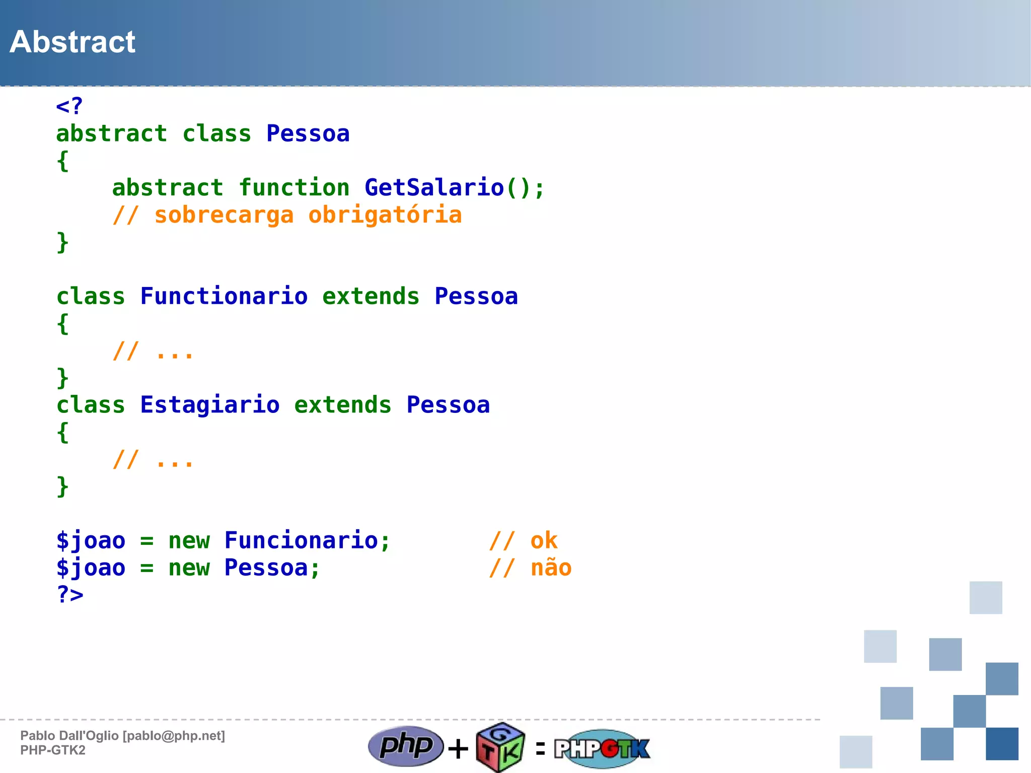 Abstract
<?
abstract class Pessoa
{
abstract function GetSalario();
// sobrecarga obrigatória
}
class Functionario extends Pessoa
{
// ...
}
class Estagiario extends Pessoa
{
// ...
}
$joao = new Funcionario;
$joao = new Pessoa;        
?>

Pablo Dall'Oglio [pablo@php.net]
PHP-GTK2

// ok
// não

+

=

 