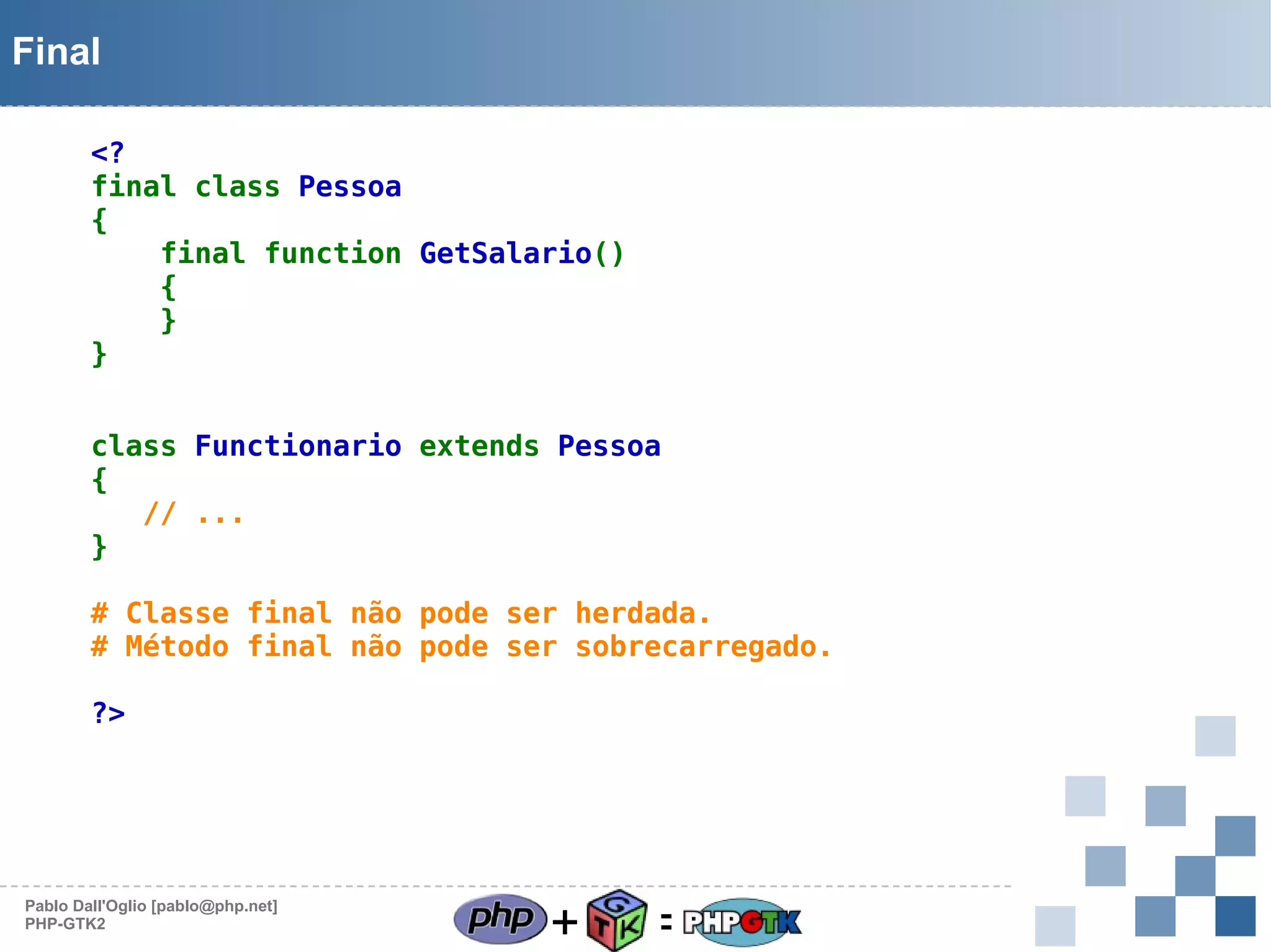 Final
<?
final class Pessoa
{
final function GetSalario()
{
}
}
class Functionario extends Pessoa
{
   // ...
}
# Classe final não pode ser herdada.
# Método final não pode ser sobrecarregado.
?>

Pablo Dall'Oglio [pablo@php.net]
PHP-GTK2

+

=

 