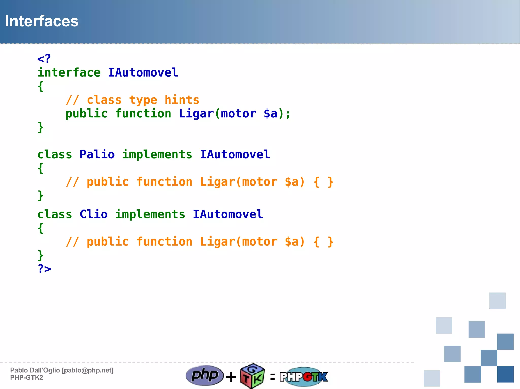 Interfaces
<?
interface IAutomovel
{
// class type hints
public function Ligar(motor $a);
}
class Palio implements IAutomovel
{
// public function Ligar(motor $a) { }
}
class Clio implements IAutomovel
{
// public function Ligar(motor $a) { }
}
?>

Pablo Dall'Oglio [pablo@php.net]
PHP-GTK2

+

=

 
