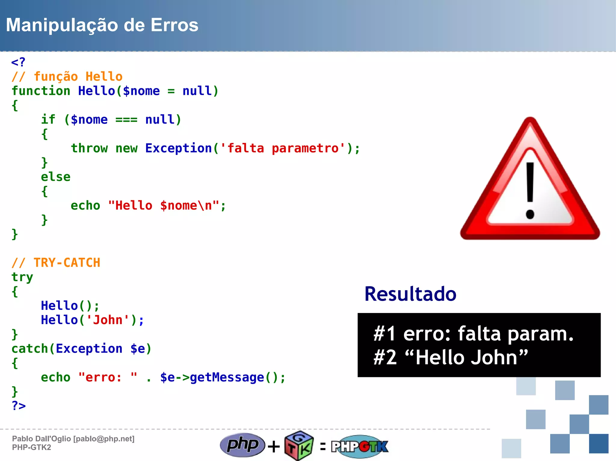 Manipulação de Erros
<?
// função Hello
function Hello($nome = null)
{
if ($nome === null)
{
throw new Exception('falta parametro');
}
else
{
echo "Hello $nomen";
}
}
// TRY-CATCH
try
{
Hello();
Hello('John');
}
catch(Exception $e)
{
echo "erro: " . $e->getMessage();
}
?>
Pablo Dall'Oglio [pablo@php.net]
PHP-GTK2

+

Resultado

#1 erro: falta param.
#2 “Hello John”

=

 