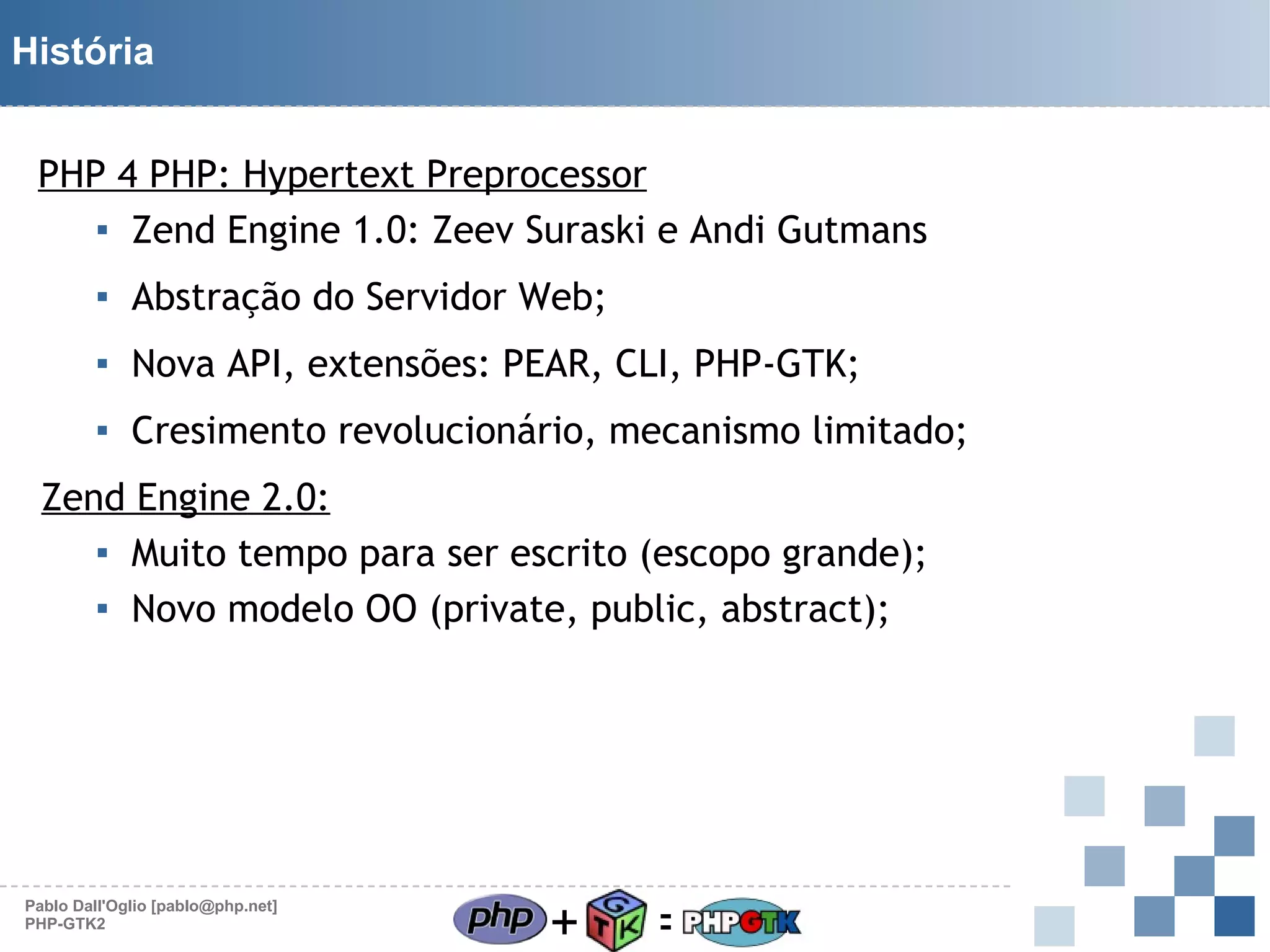 História
PHP 4 PHP: Hypertext Preprocessor
▪ Zend Engine 1.0: Zeev Suraski e Andi Gutmans
▪ Abstração do Servidor Web;
▪ Nova API, extensões: PEAR, CLI, PHP-GTK;
▪ Cresimento revolucionário, mecanismo limitado;
Zend Engine 2.0:
▪ Muito tempo para ser escrito (escopo grande);
▪ Novo modelo OO (private, public, abstract);

Pablo Dall'Oglio [pablo@php.net]
PHP-GTK2

+

=

 