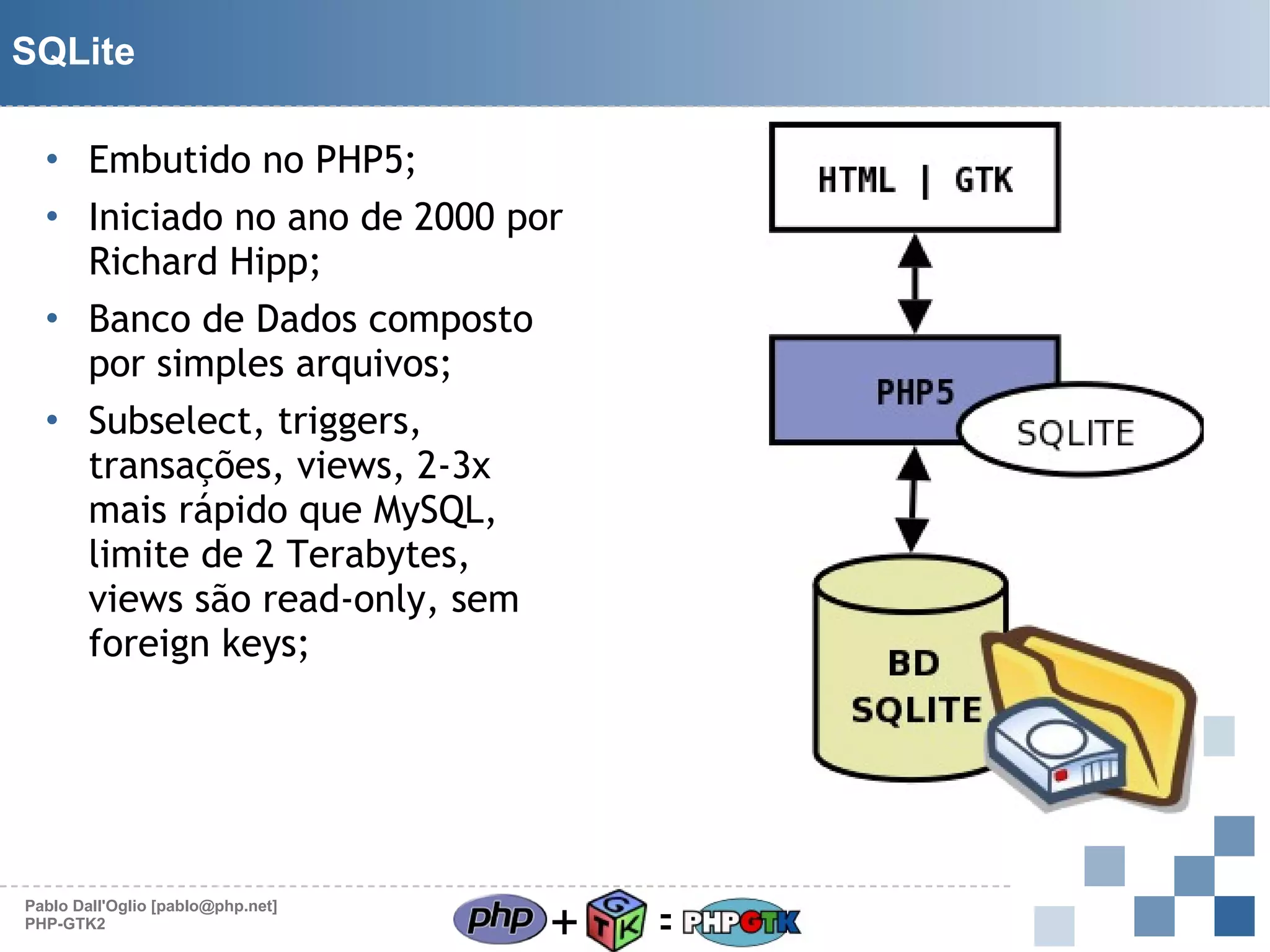 SQLite
• Embutido no PHP5;
• Iniciado no ano de 2000 por
Richard Hipp;
• Banco de Dados composto
por simples arquivos;
• Subselect, triggers,
transações, views, 2-3x
mais rápido que MySQL,
limite de 2 Terabytes,
views são read-only, sem
foreign keys;

Pablo Dall'Oglio [pablo@php.net]
PHP-GTK2

+

=

 