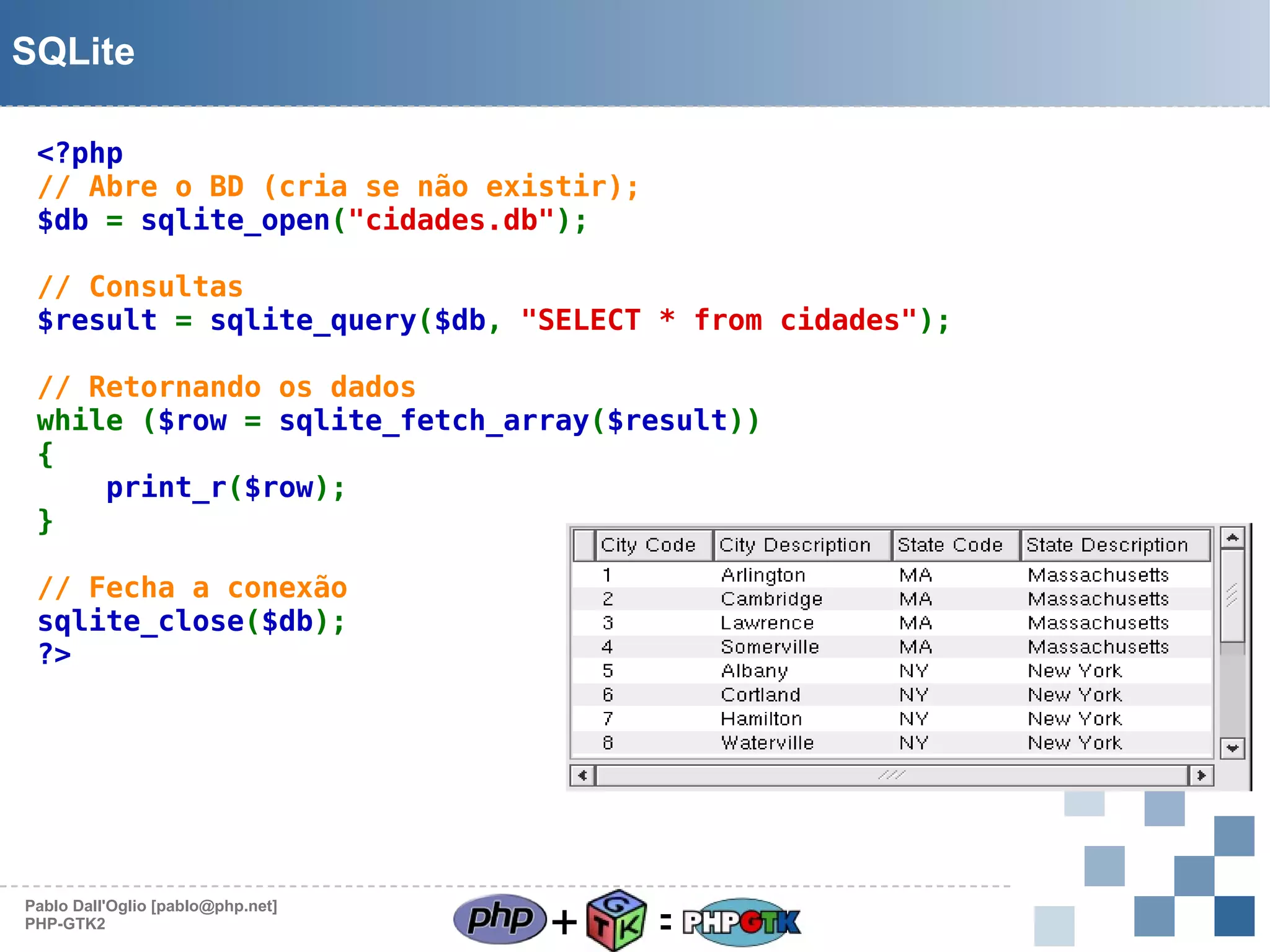 SQLite
<?php
// Abre o BD (cria se não existir);
$db = sqlite_open("cidades.db");
// Consultas
$result = sqlite_query($db, "SELECT * from cidades");
// Retornando os dados
while ($row = sqlite_fetch_array($result))
{
print_r($row);
}
// Fecha a conexão
sqlite_close($db);
?>

Pablo Dall'Oglio [pablo@php.net]
PHP-GTK2

+

=

 