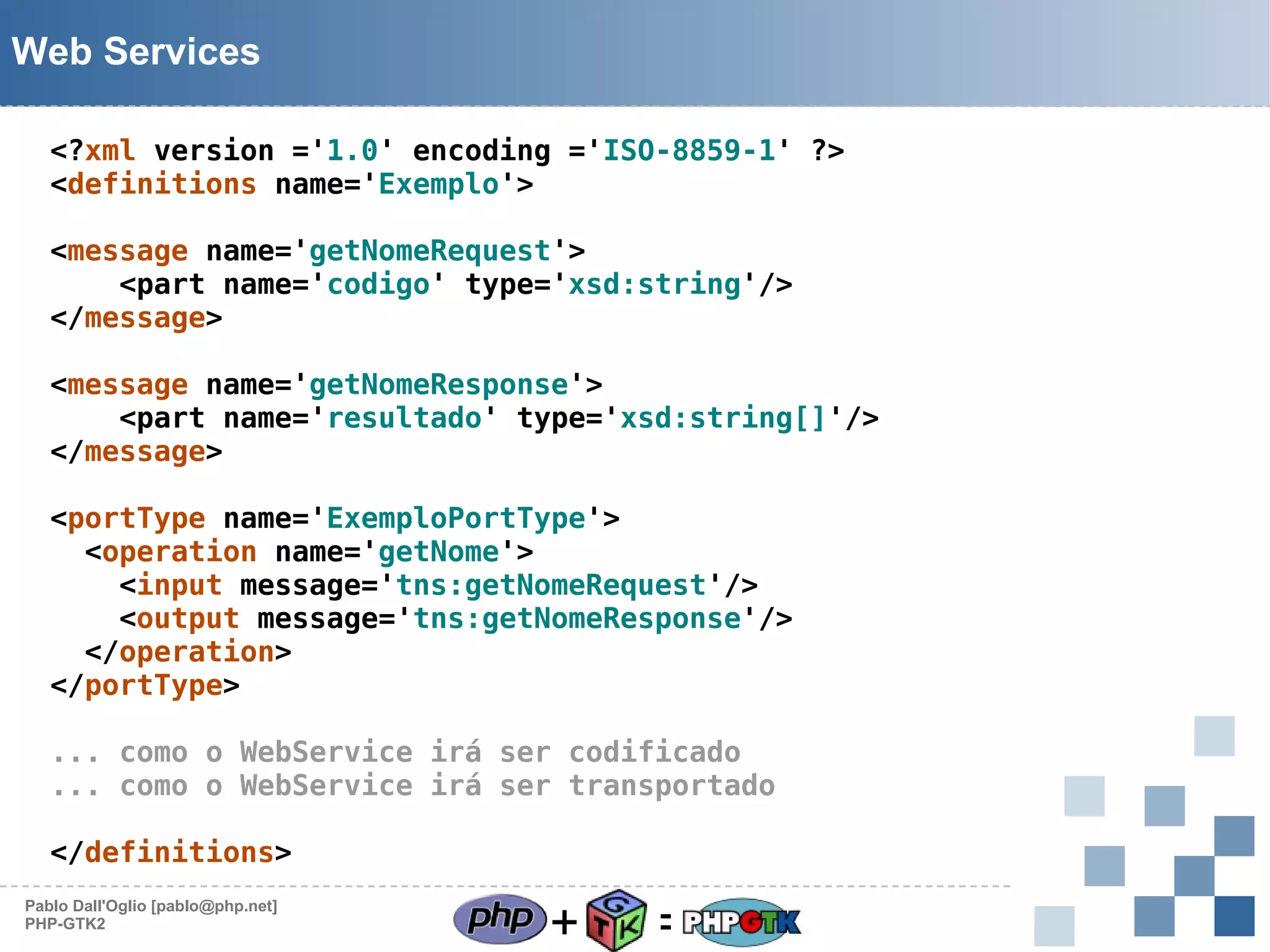 Web Services
<?xml version ='1.0' encoding ='ISO-8859-1' ?>
<definitions name='Exemplo'>
<message name='getNomeRequest'>
<part name='codigo' type='xsd:string'/>
</message>
<message name='getNomeResponse'>
<part name='resultado' type='xsd:string[]'/>
</message>
<portType name='ExemploPortType'>
<operation name='getNome'>
<input message='tns:getNomeRequest'/>
<output message='tns:getNomeResponse'/>
</operation>
</portType>
... como o WebService irá ser codificado
... como o WebService irá ser transportado
</definitions>
Pablo Dall'Oglio [pablo@php.net]
PHP-GTK2

+

=

 