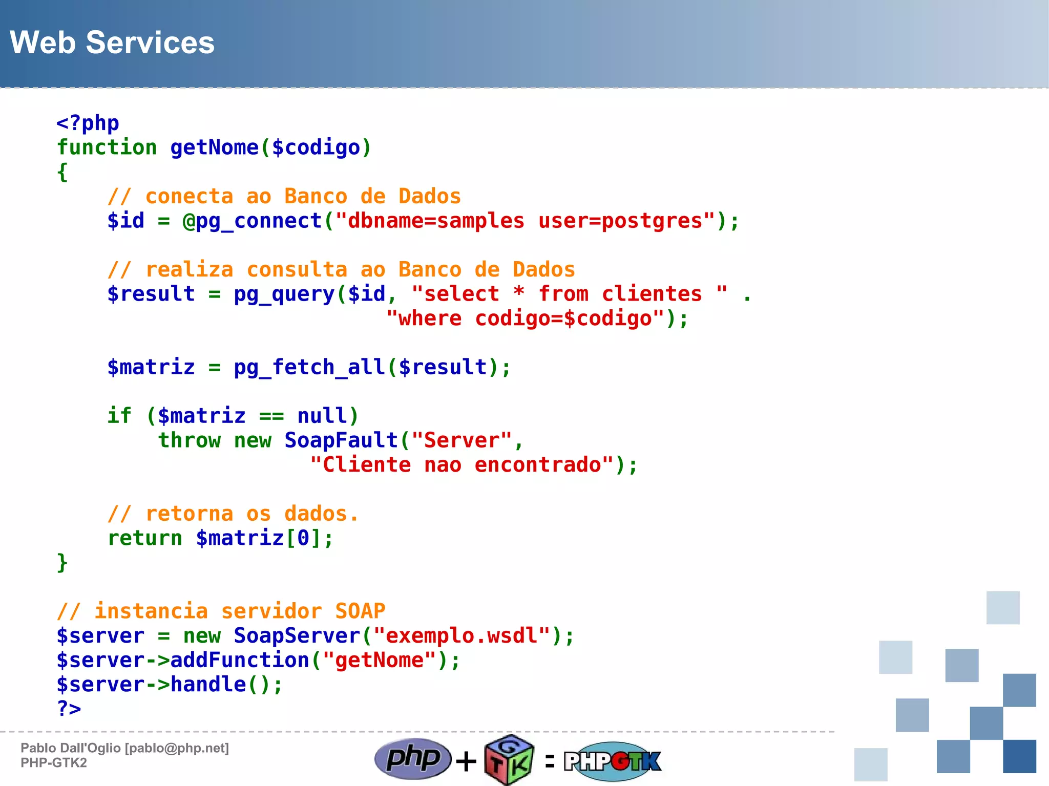 Web Services
<?php
function getNome($codigo)
{
// conecta ao Banco de Dados
$id = @pg_connect("dbname=samples user=postgres");
// realiza consulta ao Banco de Dados
$result = pg_query($id, "select * from clientes " .
"where codigo=$codigo");
$matriz = pg_fetch_all($result);
if ($matriz == null)
throw new SoapFault("Server",
"Cliente nao encontrado");

}

// retorna os dados.
return $matriz[0];

// instancia servidor SOAP
$server = new SoapServer("exemplo.wsdl");
$server->addFunction("getNome");
$server->handle();
?>
Pablo Dall'Oglio [pablo@php.net]
PHP-GTK2

+

=

 