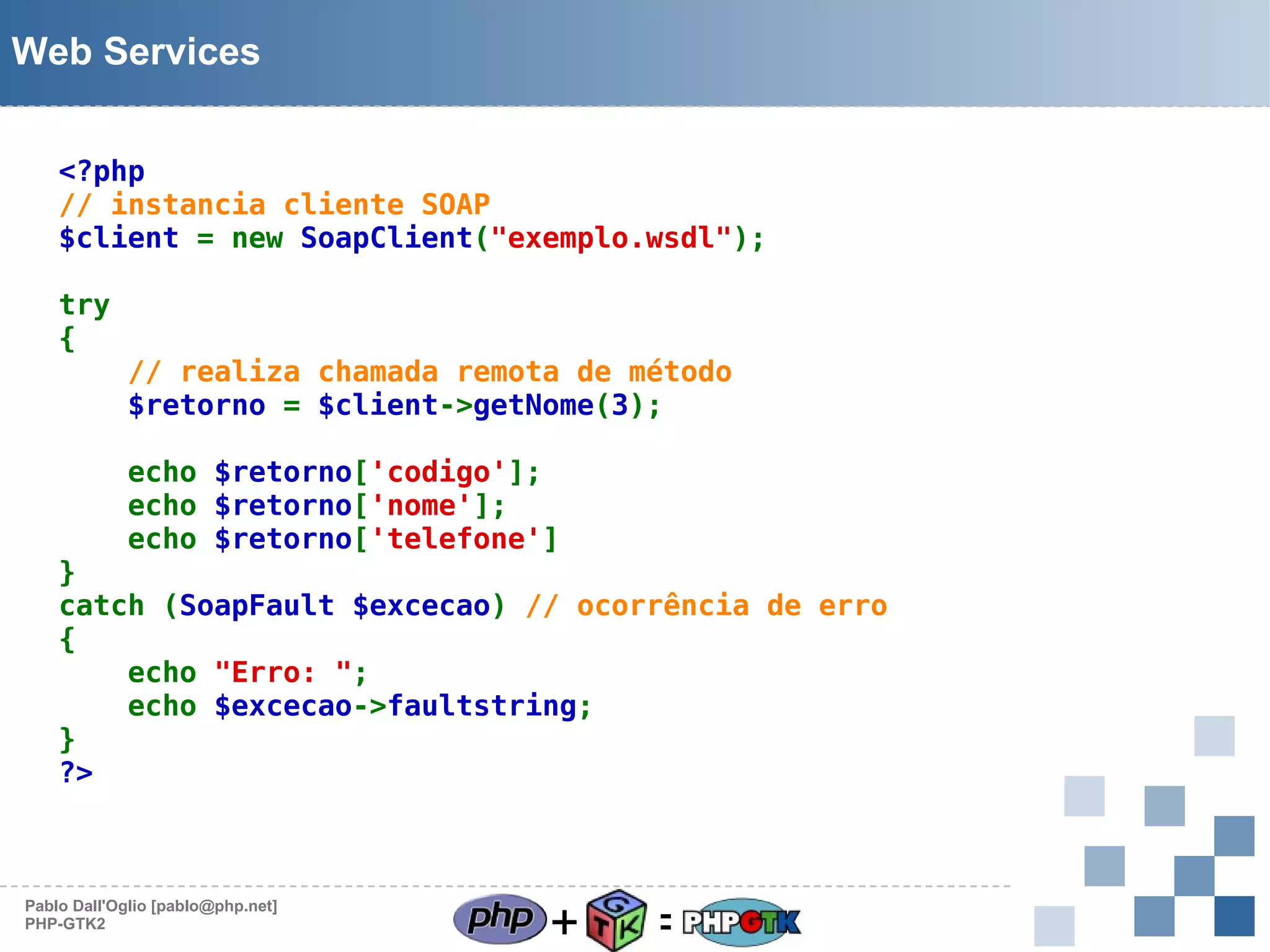 Web Services
<?php
// instancia cliente SOAP
$client = new SoapClient("exemplo.wsdl");
try
{

// realiza chamada remota de método
$retorno = $client->getNome(3);
echo $retorno['codigo'];
echo $retorno['nome'];
echo $retorno['telefone']

}
catch (SoapFault $excecao) // ocorrência de erro
{
echo "Erro: ";
echo $excecao->faultstring;
}
?>

Pablo Dall'Oglio [pablo@php.net]
PHP-GTK2

+

=

 