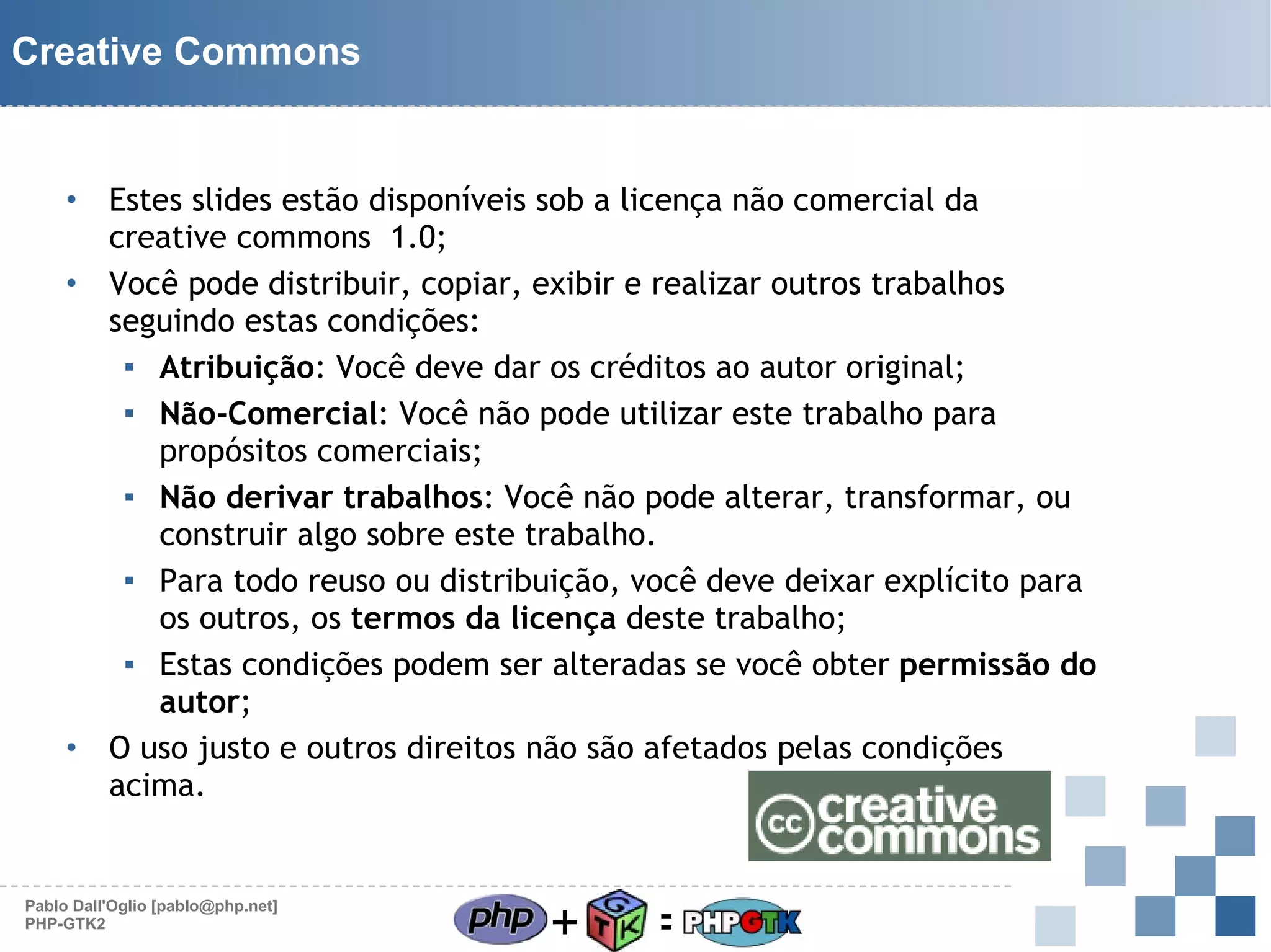 Creative Commons

Estes slides estão disponíveis sob a licença não comercial da
creative commons 1.0;
• Você pode distribuir, copiar, exibir e realizar outros trabalhos
seguindo estas condições:
▪ Atribuição: Você deve dar os créditos ao autor original;
▪ Não-Comercial: Você não pode utilizar este trabalho para
propósitos comerciais;
▪ Não derivar trabalhos: Você não pode alterar, transformar, ou
construir algo sobre este trabalho.
▪ Para todo reuso ou distribuição, você deve deixar explícito para
os outros, os termos da licença deste trabalho;
▪ Estas condições podem ser alteradas se você obter permissão do
autor;
• O uso justo e outros direitos não são afetados pelas condições
acima.
•

Pablo Dall'Oglio [pablo@php.net]
PHP-GTK2

+

=

 