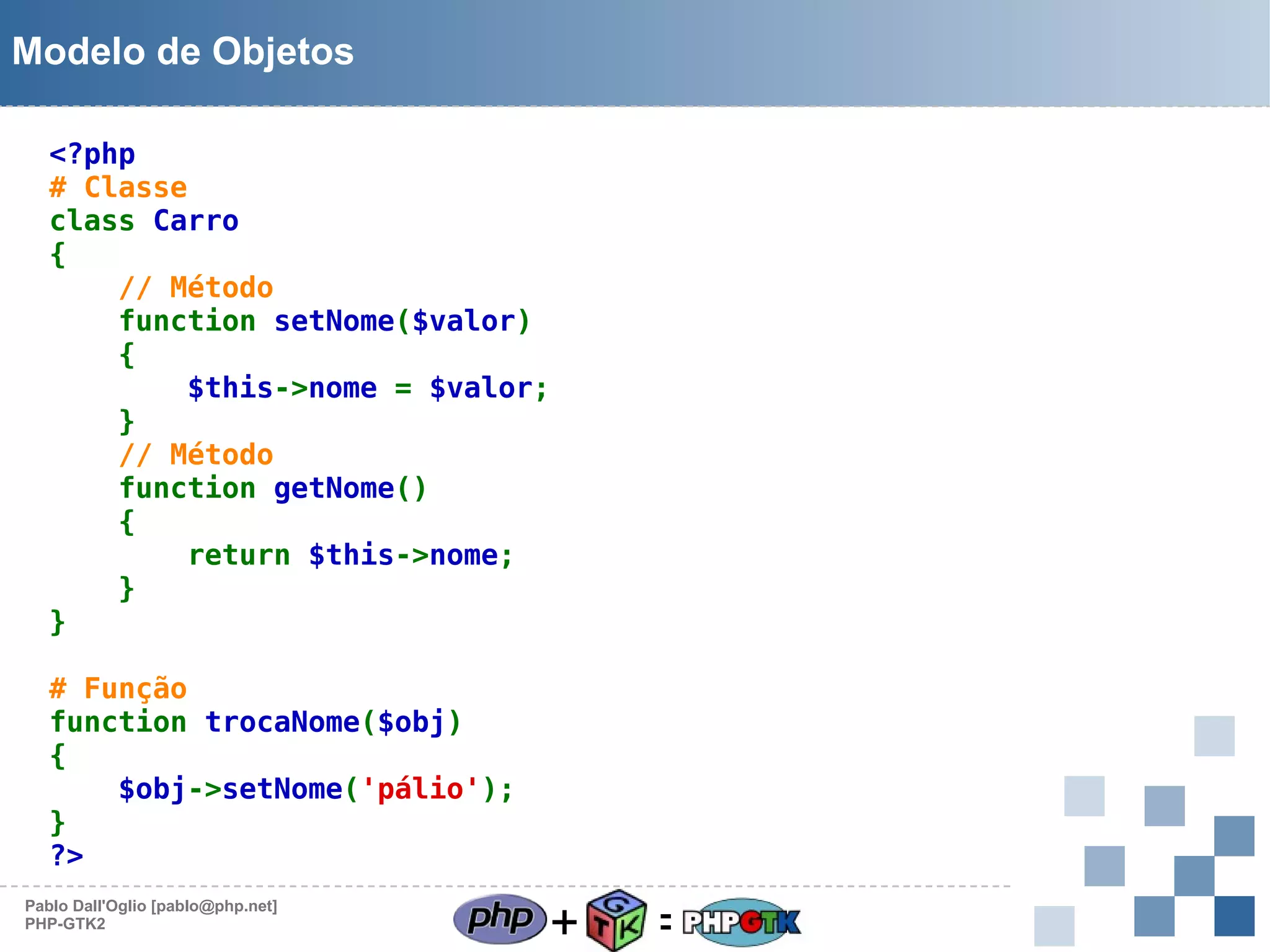 Modelo de Objetos
<?php
# Classe
class Carro
{
// Método
function setNome($valor)
{
$this->nome = $valor;
}
// Método
function getNome()
{
return $this->nome;
}
}
# Função
function trocaNome($obj)
{
$obj->setNome('pálio');
}
?>
Pablo Dall'Oglio [pablo@php.net]
PHP-GTK2

+

=

 