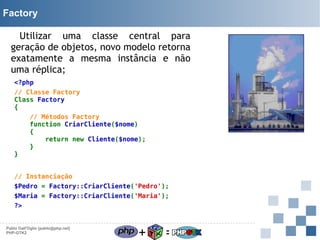 Factory
Utilizar uma classe central para
geração de objetos, novo modelo retorna
exatamente a mesma instância e não
uma réplica;
<?php
// Classe Factory
Class Factory
{

}

// Métodos Factory
function CriarCliente($nome)
{
return new Cliente($nome);
}

// Instanciação
$Pedro = Factory::CriarCliente('Pedro');
$Maria = Factory::CriarCliente('Maria');
?>

Pablo Dall'Oglio [pablo@php.net]
PHP-GTK2

+

=

 