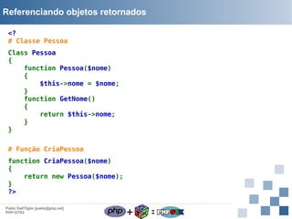 Referenciando objetos retornados
<?
# Classe Pessoa
Class Pessoa
{
function Pessoa($nome)
{
$this->nome = $nome;
}
function GetNome()
{
return $this->nome;
}
}
# Função CriaPessoa
function CriaPessoa($nome)
{
return new Pessoa($nome);
}
?>
Pablo Dall'Oglio [pablo@php.net]
PHP-GTK2

+

=

 