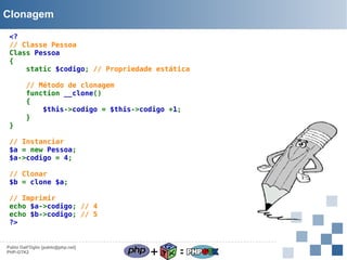 Clonagem
<?
// Classe Pessoa
Class Pessoa
{
static $codigo; // Propriedade estática

}

// Método de clonagem
function __clone()
{
$this->codigo = $this->codigo +1;
}

// Instanciar
$a = new Pessoa;
$a->codigo = 4;
// Clonar
$b = clone $a;
// Imprimir
echo $a->codigo; // 4
echo $b->codigo; // 5
?>

Pablo Dall'Oglio [pablo@php.net]
PHP-GTK2

+

=

 