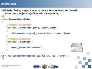 Destrutores
Utilidade: Debug msg's, limpar arquivos temporários, é chamado
antes que o objeto seja liberado da memória;
<?
class ConexaoBancoDados
{
// Método construtor
function __construct($host, $user, $pass)
{
$this->conn = mysql_connect($host, $user, $pass);
}
// Método destrutor
function __destruct()
{
mysql_close($this->conn);
}
}
$a = new ConexaoBancoDados('127.0.0.1', 'eu', 'xyz');
?>

Pablo Dall'Oglio [pablo@php.net]
PHP-GTK2

+

=

 