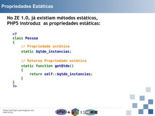 Propriedades Estáticas
No ZE 1.0, já existiam métodos estáticos,
PHP5 instroduz as propriedades estáticas:
<?
class Pessoa
{
// Propriedade estática
static $qtde_instancias;

}
?>

// Retorna Propriedade estática
static function getQtde()
{
return self::$qtde_instancias;
}

Pablo Dall'Oglio [pablo@php.net]
PHP-GTK2

+

=

 