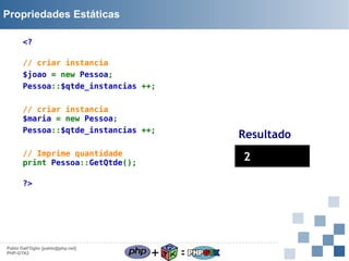 Propriedades Estáticas
<?
// criar instancia
$joao = new Pessoa;
Pessoa::$qtde_instancias ++;
// criar instancia
$maria = new Pessoa;
Pessoa::$qtde_instancias ++;

Resultado

// Imprime quantidade
print Pessoa::GetQtde();

2

?>

Pablo Dall'Oglio [pablo@php.net]
PHP-GTK2

+

=

 