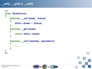 __set(), __get() e __call()
<?
class MinhaClasse
{
function __set($name, $value)
{
$this->$name = $value;
}
function __get($name)
{
return $this->$name;
}

}
?>

function __call($metodo, $parametro)
{
// ...
}

Pablo Dall'Oglio [pablo@php.net]
PHP-GTK2

+

=

 