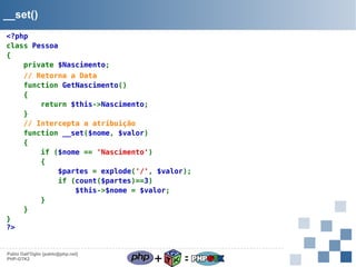 __set()
<?php
class Pessoa
{
private $Nascimento;
// Retorna a Data
function GetNascimento()
{
return $this->Nascimento;
}
// Intercepta a atribuição
function __set($nome, $valor)
{
if ($nome == 'Nascimento')
{
$partes = explode('/', $valor);
if (count($partes)==3)
$this->$nome = $valor;
}
}
}
?>

Pablo Dall'Oglio [pablo@php.net]
PHP-GTK2

+

=

 