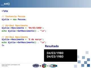 __set()
<?php
// Instancia Pessoa
$julia = new Pessoa;
// Atribui Nascimento
$julia->Nascimento = '04/03/1980';
echo $julia->GetNascimento() . "n";
// Atribui Nascimento
$julia->Nascimento = '8 de março';
echo $julia->GetNascimento() . "n";
?>
Resultado

04/03/1980
04/03/1980
Pablo Dall'Oglio [pablo@php.net]
PHP-GTK2

+

=

 