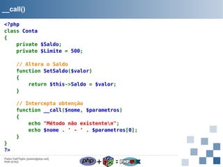 __call()
<?php
class Conta
{
private $Saldo;
private $Limite = 500;
// Altera o Saldo
function SetSaldo($valor)
{
return $this->Saldo = $valor;
}
// Intercepta obtenção
function __call($nome, $parametros)
{
echo "Método não existenten";
echo $nome . ' - ' . $parametros[0];
}
}
?>
Pablo Dall'Oglio [pablo@php.net]
PHP-GTK2

+

=

 