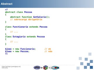 Abstract
<?
abstract class Pessoa
{
abstract function GetSalario();
// sobrecarga obrigatória
}
class Functionario extends Pessoa
{
// ...
}
class Estagiario extends Pessoa
{
// ...
}
$joao = new Funcionario;
$joao = new Pessoa;        
?>

Pablo Dall'Oglio [pablo@php.net]
PHP-GTK2

// ok
// não

+

=

 